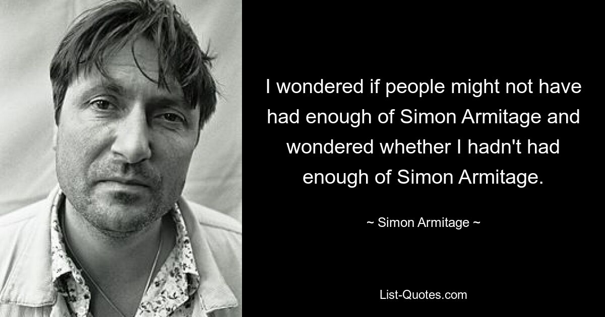 I wondered if people might not have had enough of Simon Armitage and wondered whether I hadn't had enough of Simon Armitage. — © Simon Armitage