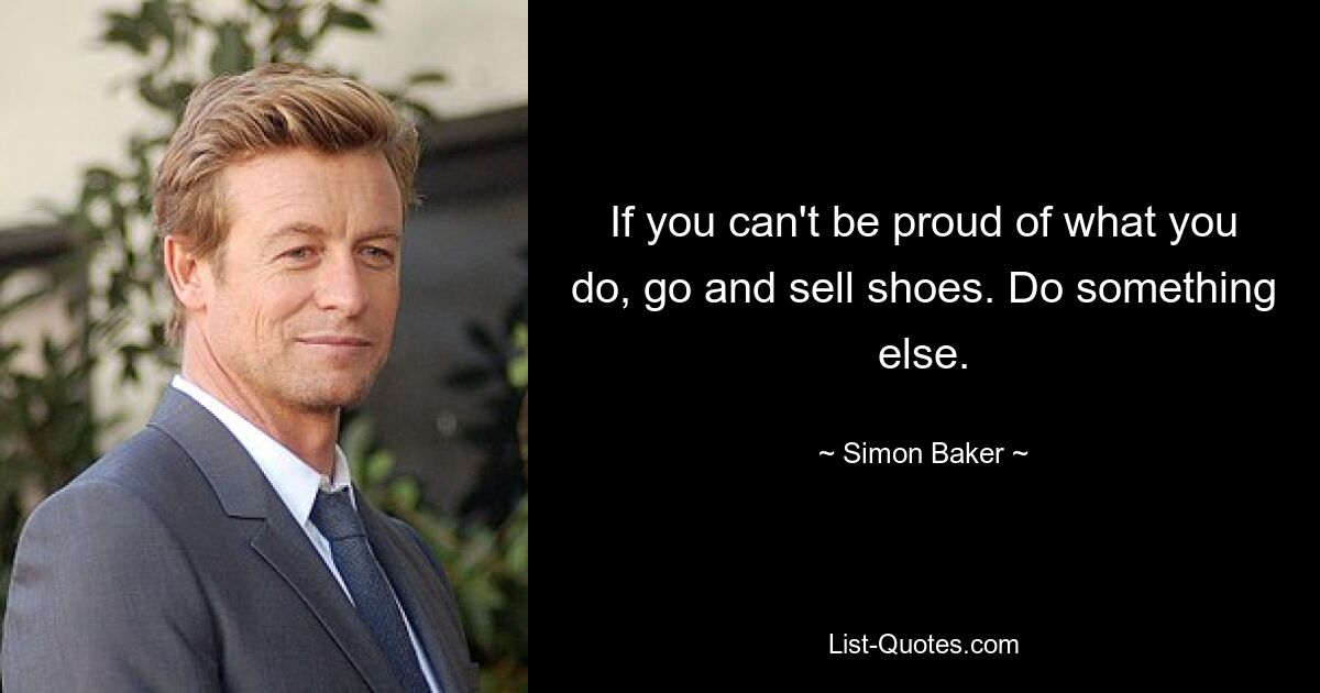 If you can't be proud of what you do, go and sell shoes. Do something else. — © Simon Baker