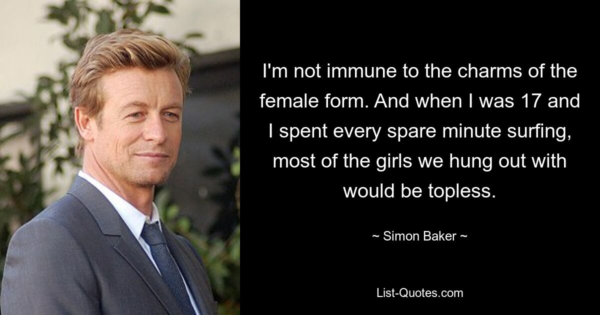 I'm not immune to the charms of the female form. And when I was 17 and I spent every spare minute surfing, most of the girls we hung out with would be topless. — © Simon Baker