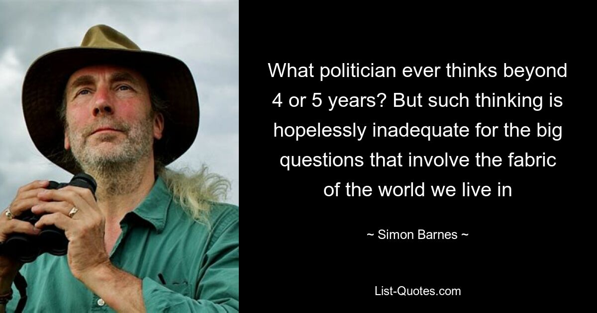 Какой политик когда-либо думает за пределами 4 или 5 лет? Но такое мышление безнадежно неадекватно для решения больших вопросов, затрагивающих структуру мира, в котором мы живем — © Саймон Барнс 