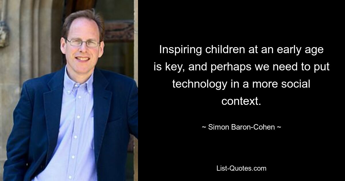 Inspiring children at an early age is key, and perhaps we need to put technology in a more social context. — © Simon Baron-Cohen