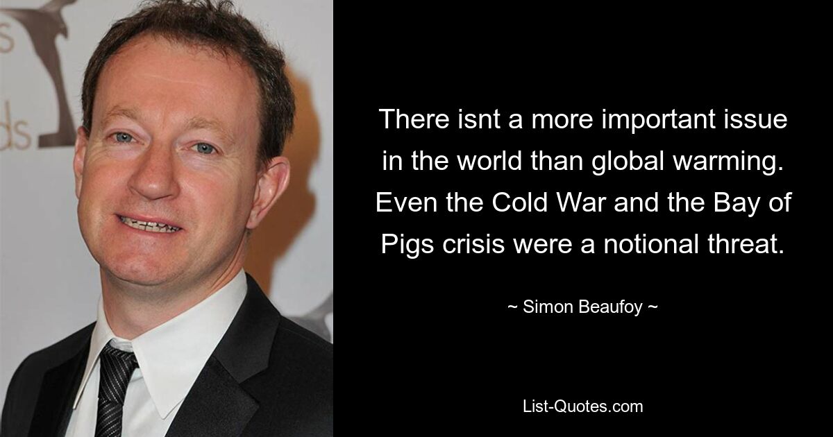 There isnt a more important issue in the world than global warming. Even the Cold War and the Bay of Pigs crisis were a notional threat. — © Simon Beaufoy