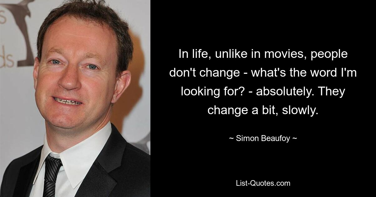 In life, unlike in movies, people don't change - what's the word I'm looking for? - absolutely. They change a bit, slowly. — © Simon Beaufoy