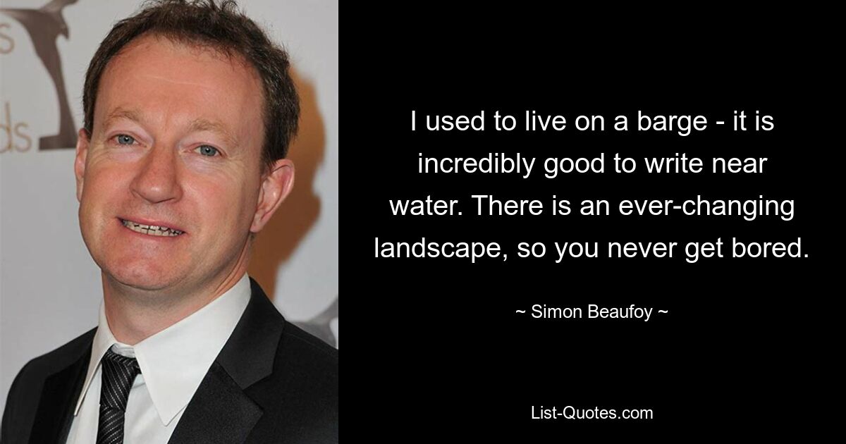 I used to live on a barge - it is incredibly good to write near water. There is an ever-changing landscape, so you never get bored. — © Simon Beaufoy