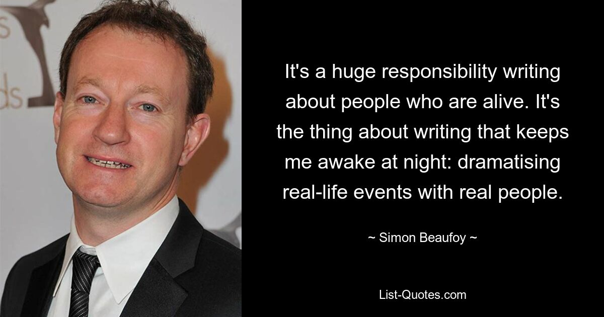 It's a huge responsibility writing about people who are alive. It's the thing about writing that keeps me awake at night: dramatising real-life events with real people. — © Simon Beaufoy