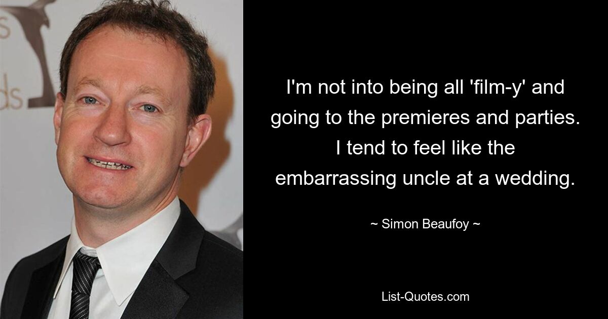 I'm not into being all 'film-y' and going to the premieres and parties. I tend to feel like the embarrassing uncle at a wedding. — © Simon Beaufoy