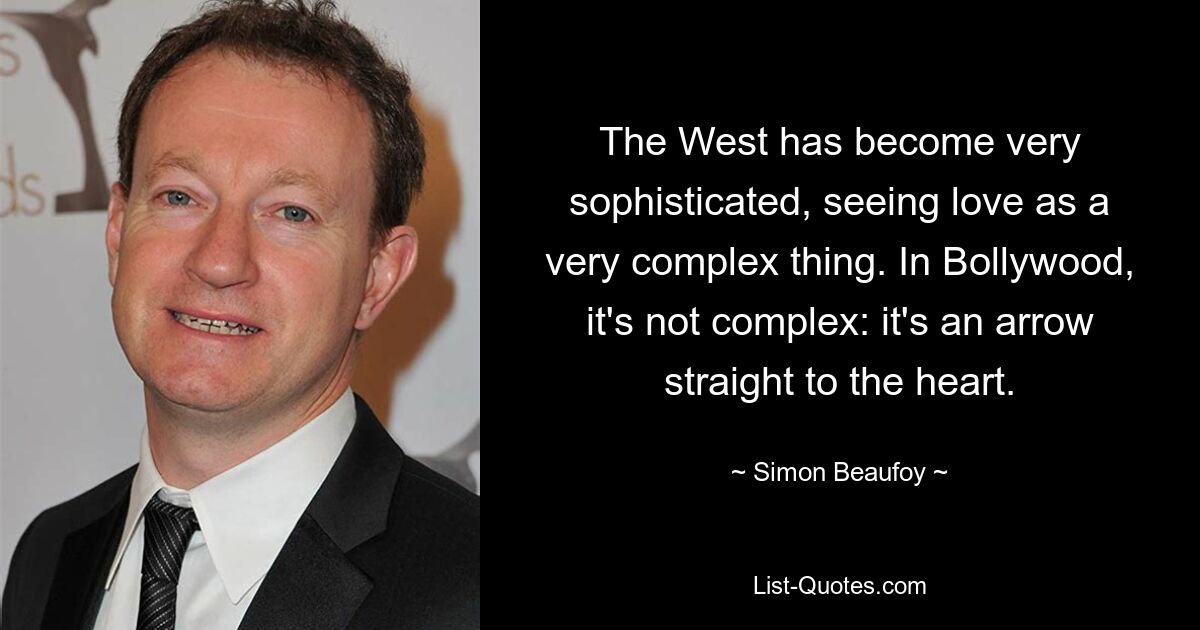 The West has become very sophisticated, seeing love as a very complex thing. In Bollywood, it's not complex: it's an arrow straight to the heart. — © Simon Beaufoy