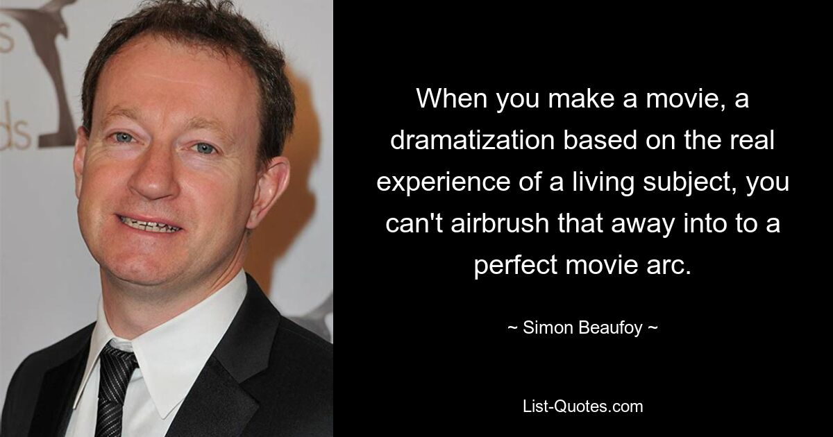 When you make a movie, a dramatization based on the real experience of a living subject, you can't airbrush that away into to a perfect movie arc. — © Simon Beaufoy