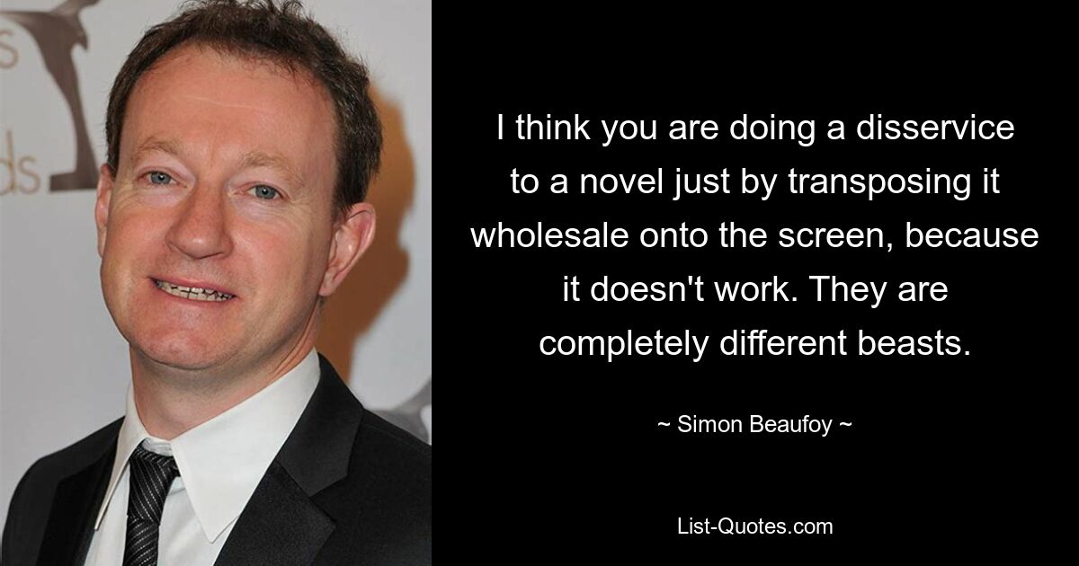 I think you are doing a disservice to a novel just by transposing it wholesale onto the screen, because it doesn't work. They are completely different beasts. — © Simon Beaufoy