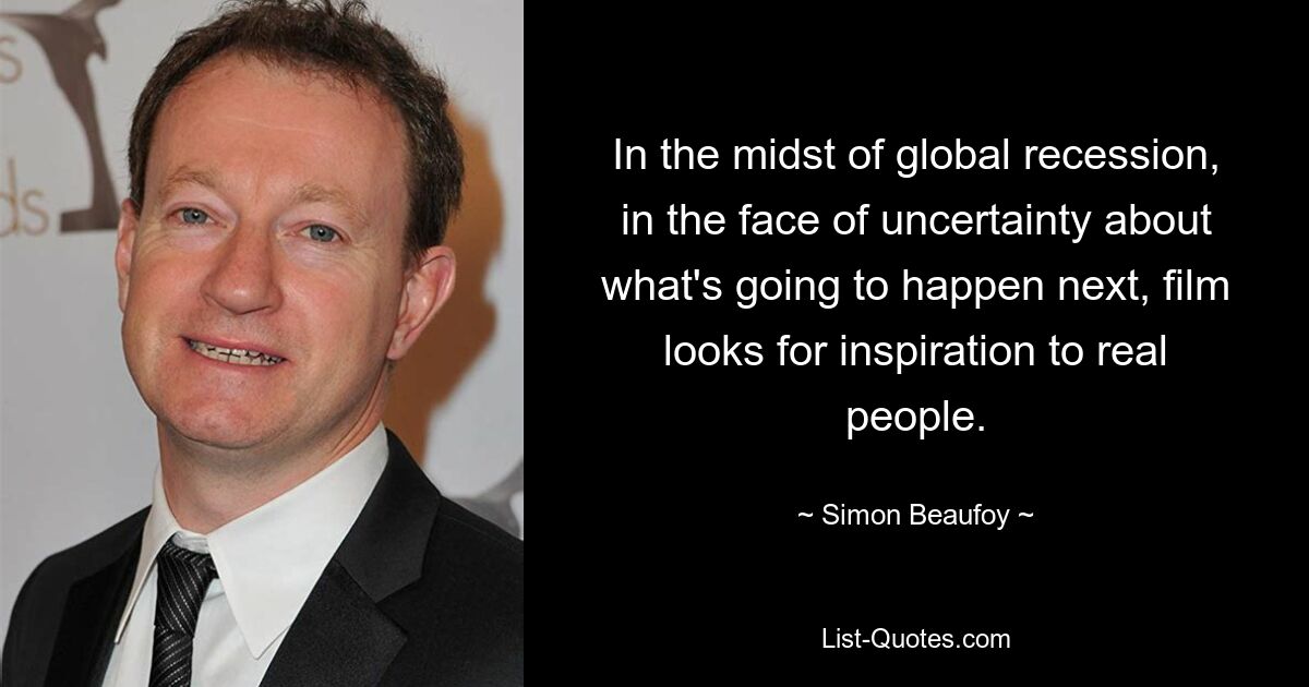 In the midst of global recession, in the face of uncertainty about what's going to happen next, film looks for inspiration to real people. — © Simon Beaufoy