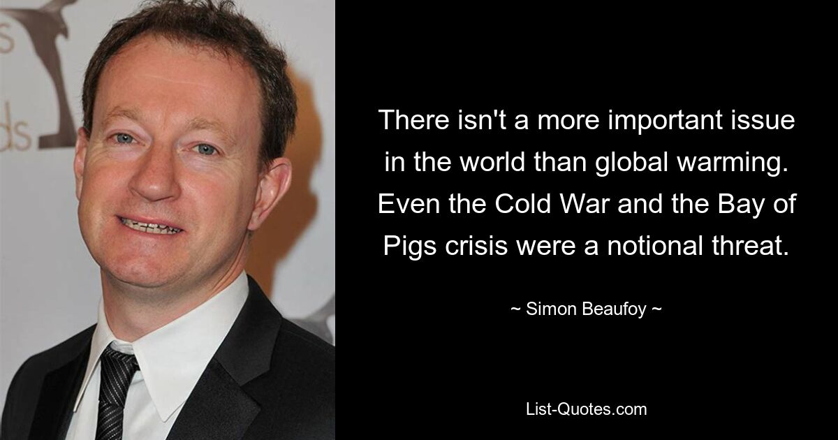 There isn't a more important issue in the world than global warming. Even the Cold War and the Bay of Pigs crisis were a notional threat. — © Simon Beaufoy