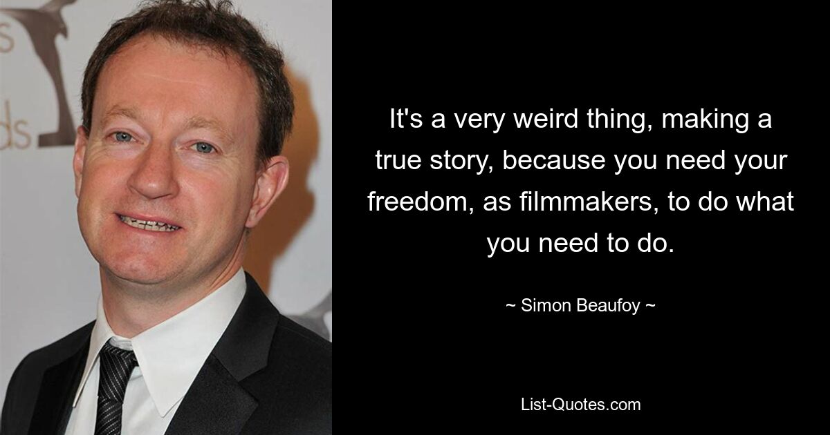 It's a very weird thing, making a true story, because you need your freedom, as filmmakers, to do what you need to do. — © Simon Beaufoy