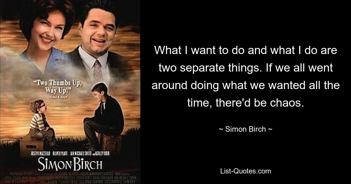 What I want to do and what I do are two separate things. If we all went around doing what we wanted all the time, there'd be chaos. — © Simon Birch