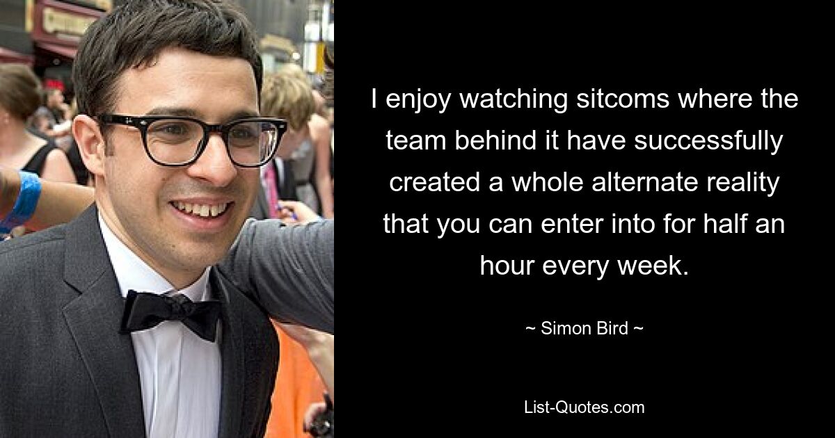 I enjoy watching sitcoms where the team behind it have successfully created a whole alternate reality that you can enter into for half an hour every week. — © Simon Bird