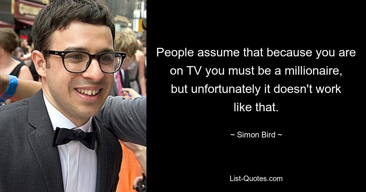 People assume that because you are on TV you must be a millionaire, but unfortunately it doesn't work like that. — © Simon Bird