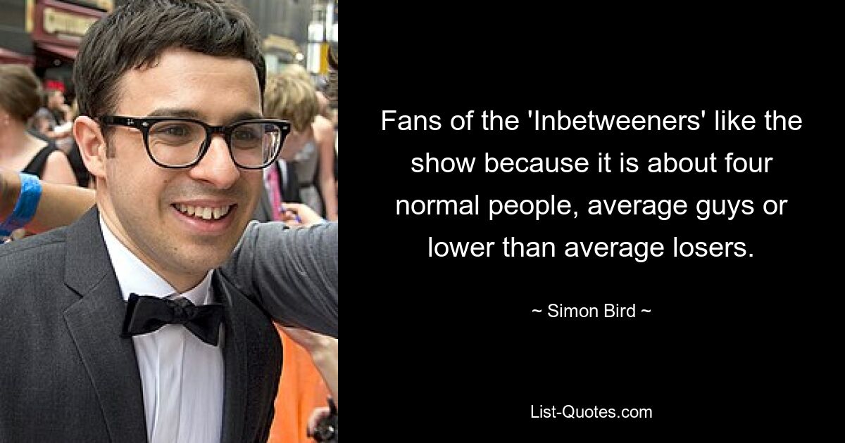 Fans of the 'Inbetweeners' like the show because it is about four normal people, average guys or lower than average losers. — © Simon Bird