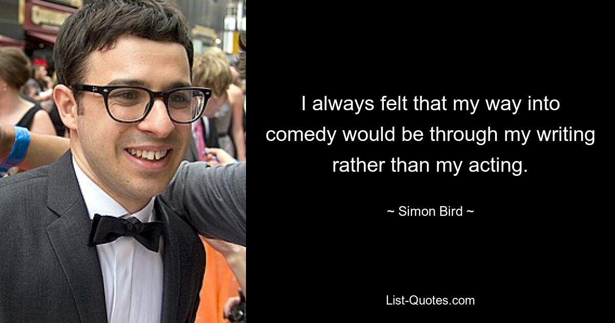 I always felt that my way into comedy would be through my writing rather than my acting. — © Simon Bird