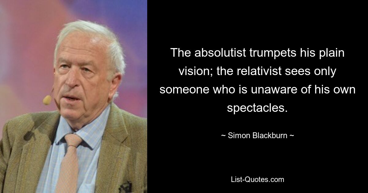 The absolutist trumpets his plain vision; the relativist sees only someone who is unaware of his own spectacles. — © Simon Blackburn