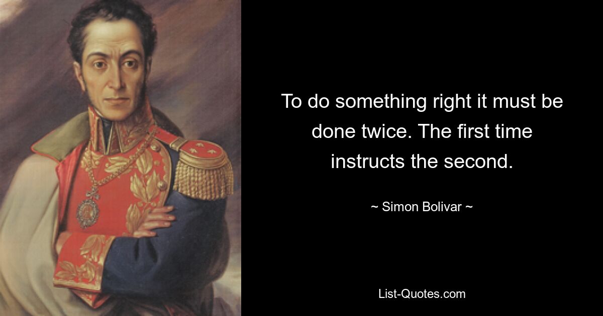 To do something right it must be done twice. The first time instructs the second. — © Simon Bolivar