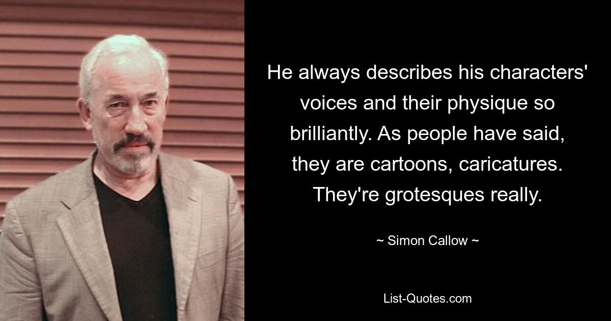 He always describes his characters' voices and their physique so brilliantly. As people have said, they are cartoons, caricatures. They're grotesques really. — © Simon Callow