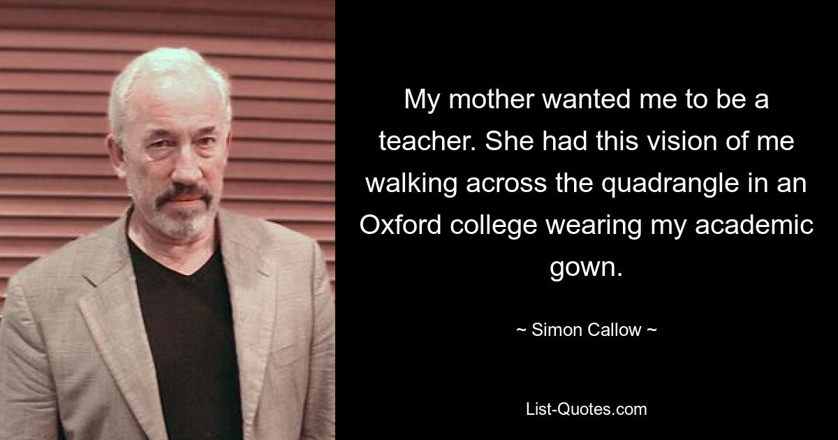 My mother wanted me to be a teacher. She had this vision of me walking across the quadrangle in an Oxford college wearing my academic gown. — © Simon Callow