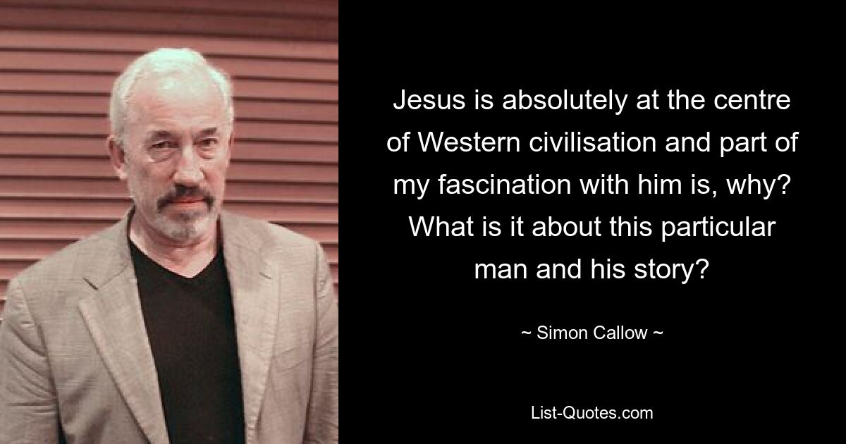 Jesus is absolutely at the centre of Western civilisation and part of my fascination with him is, why? What is it about this particular man and his story? — © Simon Callow