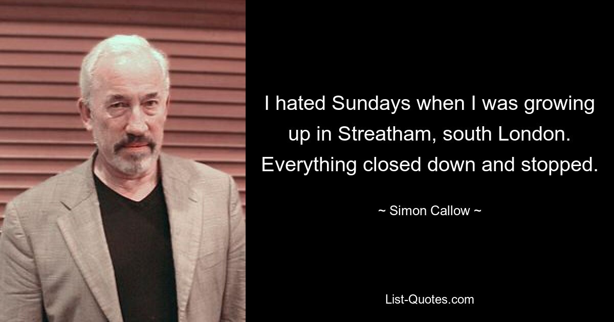 I hated Sundays when I was growing up in Streatham, south London. Everything closed down and stopped. — © Simon Callow