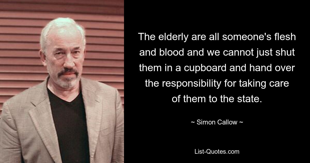 The elderly are all someone's flesh and blood and we cannot just shut them in a cupboard and hand over the responsibility for taking care of them to the state. — © Simon Callow