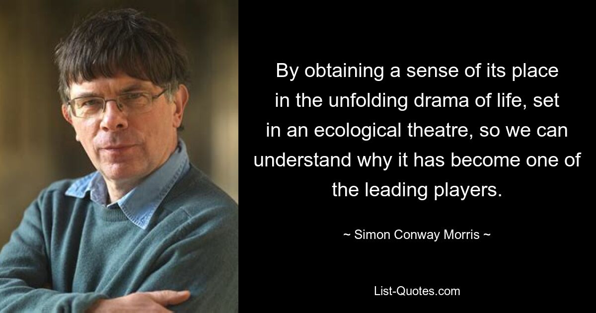 By obtaining a sense of its place in the unfolding drama of life, set in an ecological theatre, so we can understand why it has become one of the leading players. — © Simon Conway Morris