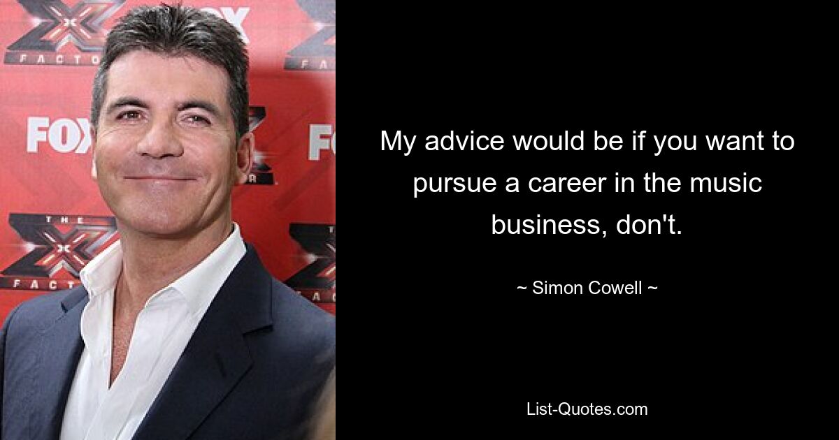 My advice would be if you want to pursue a career in the music business, don't. — © Simon Cowell