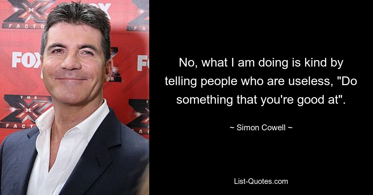 No, what I am doing is kind by telling people who are useless, "Do something that you're good at". — © Simon Cowell