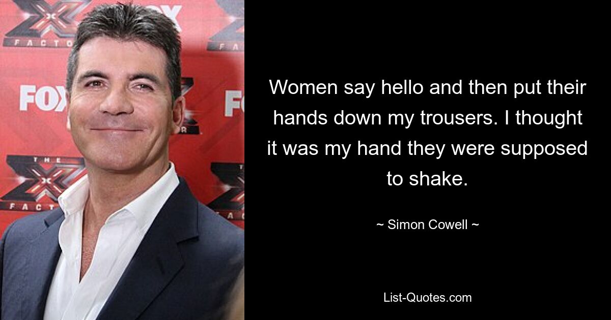 Women say hello and then put their hands down my trousers. I thought it was my hand they were supposed to shake. — © Simon Cowell