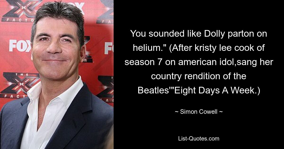 You sounded like Dolly parton on helium." (After kristy lee cook of season 7 on american idol,sang her country rendition of the Beatles'"Eight Days A Week.) — © Simon Cowell