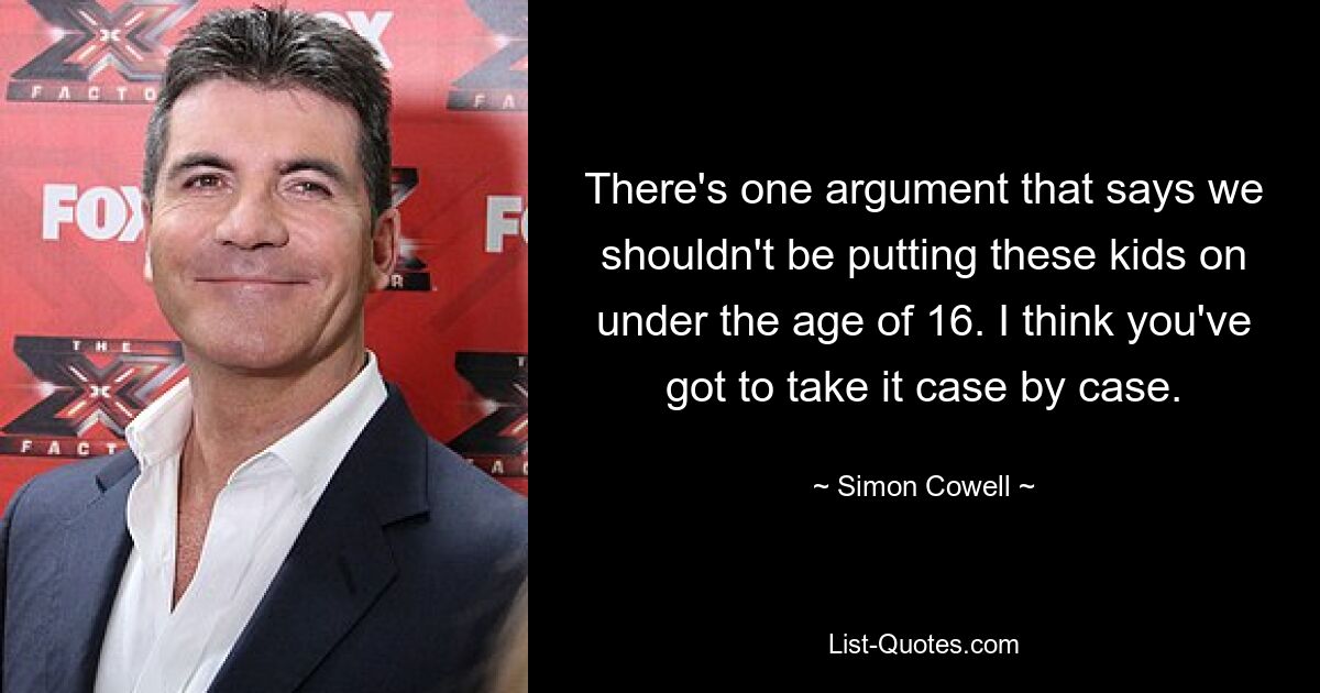 There's one argument that says we shouldn't be putting these kids on under the age of 16. I think you've got to take it case by case. — © Simon Cowell