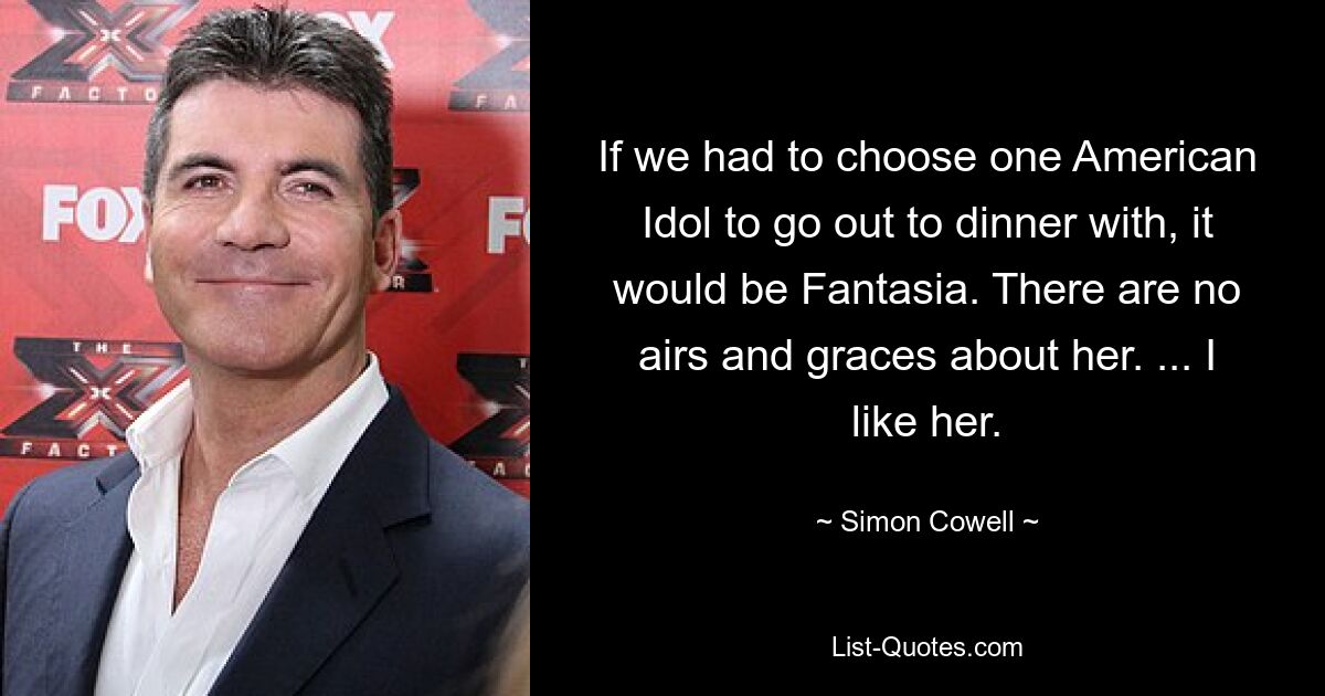 If we had to choose one American Idol to go out to dinner with, it would be Fantasia. There are no airs and graces about her. ... I like her. — © Simon Cowell