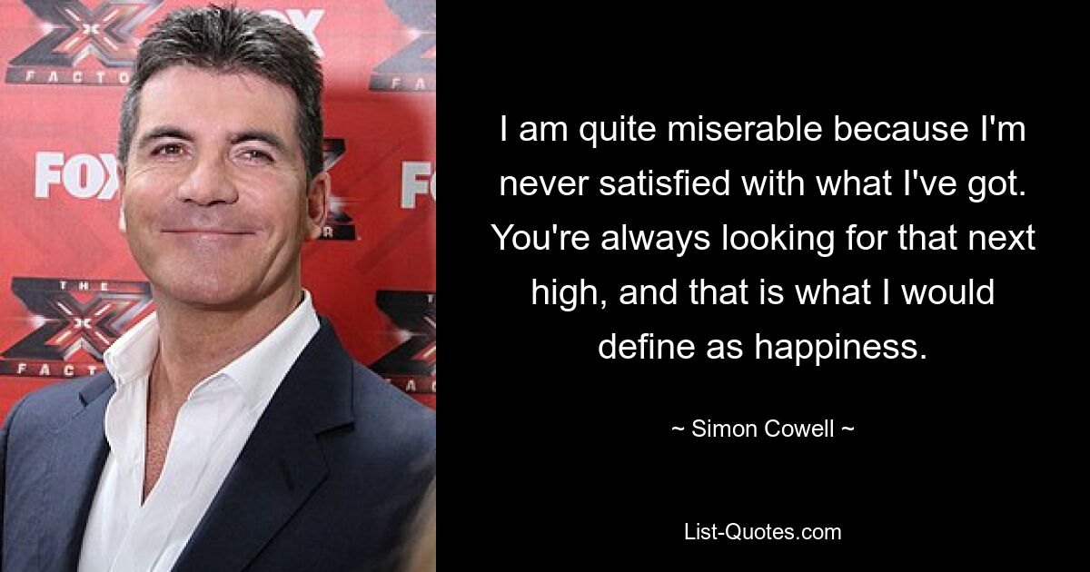 I am quite miserable because I'm never satisfied with what I've got. You're always looking for that next high, and that is what I would define as happiness. — © Simon Cowell