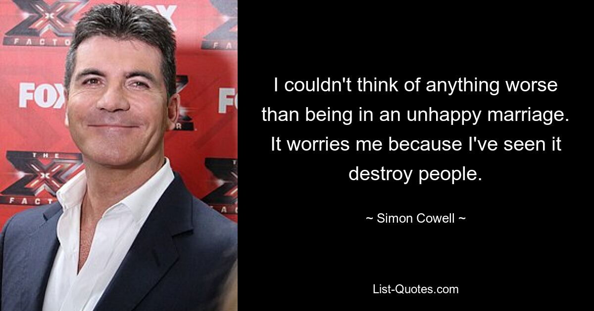 I couldn't think of anything worse than being in an unhappy marriage. It worries me because I've seen it destroy people. — © Simon Cowell