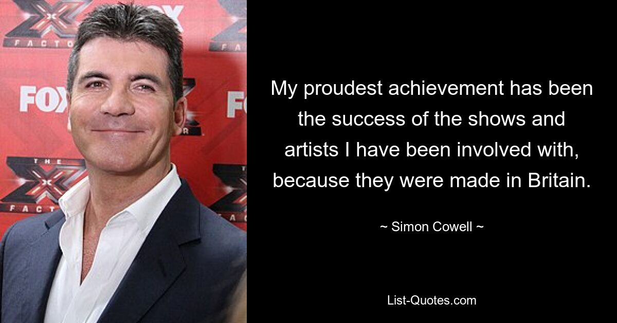 My proudest achievement has been the success of the shows and artists I have been involved with, because they were made in Britain. — © Simon Cowell