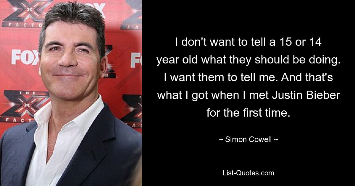 I don't want to tell a 15 or 14 year old what they should be doing. I want them to tell me. And that's what I got when I met Justin Bieber for the first time. — © Simon Cowell