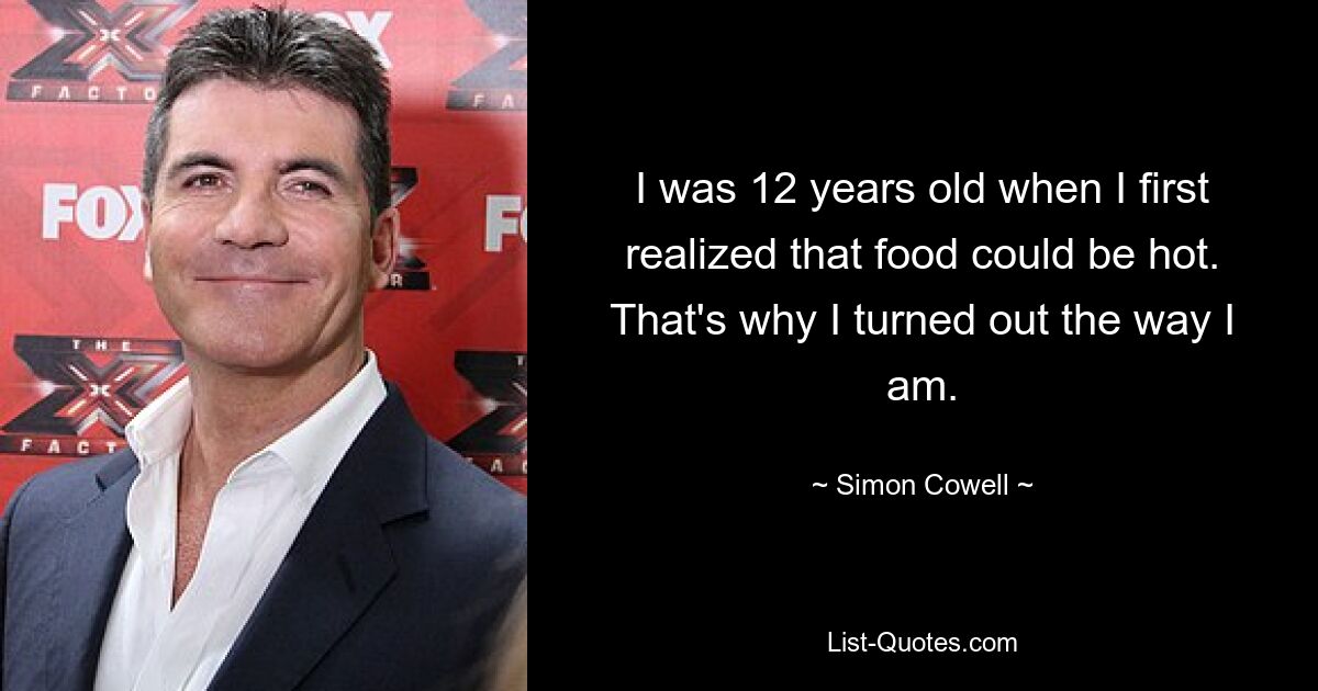 I was 12 years old when I first realized that food could be hot. That's why I turned out the way I am. — © Simon Cowell