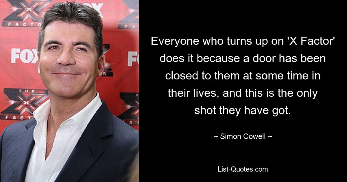 Everyone who turns up on 'X Factor' does it because a door has been closed to them at some time in their lives, and this is the only shot they have got. — © Simon Cowell