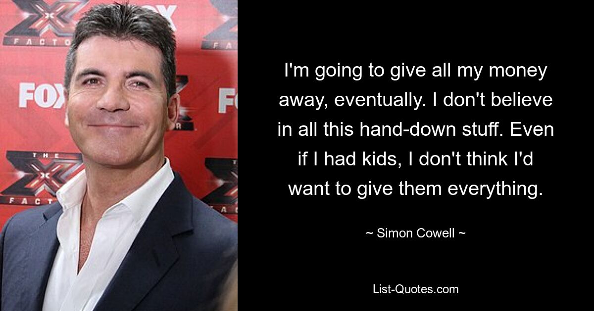 I'm going to give all my money away, eventually. I don't believe in all this hand-down stuff. Even if I had kids, I don't think I'd want to give them everything. — © Simon Cowell