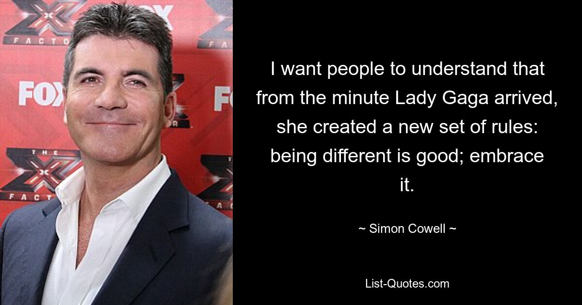 I want people to understand that from the minute Lady Gaga arrived, she created a new set of rules: being different is good; embrace it. — © Simon Cowell