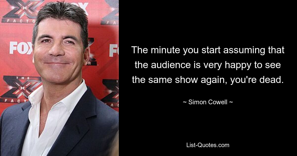 The minute you start assuming that the audience is very happy to see the same show again, you're dead. — © Simon Cowell