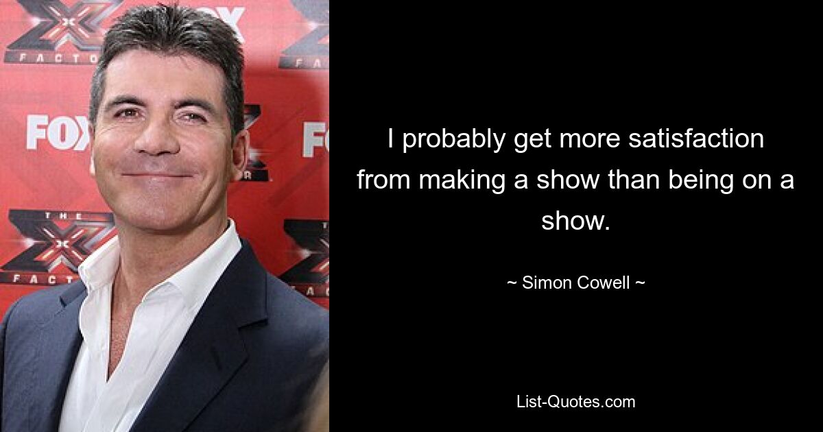 I probably get more satisfaction from making a show than being on a show. — © Simon Cowell