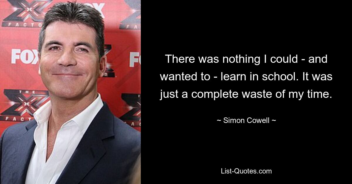 There was nothing I could - and wanted to - learn in school. It was just a complete waste of my time. — © Simon Cowell