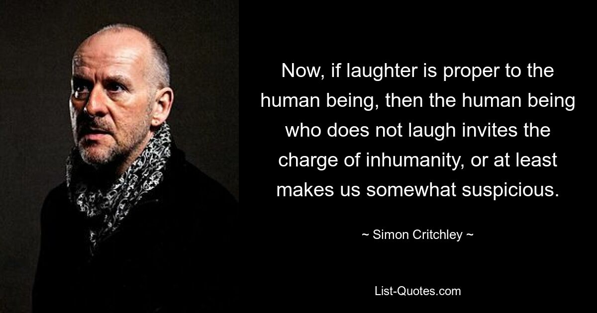 Now, if laughter is proper to the human being, then the human being who does not laugh invites the charge of inhumanity, or at least makes us somewhat suspicious. — © Simon Critchley