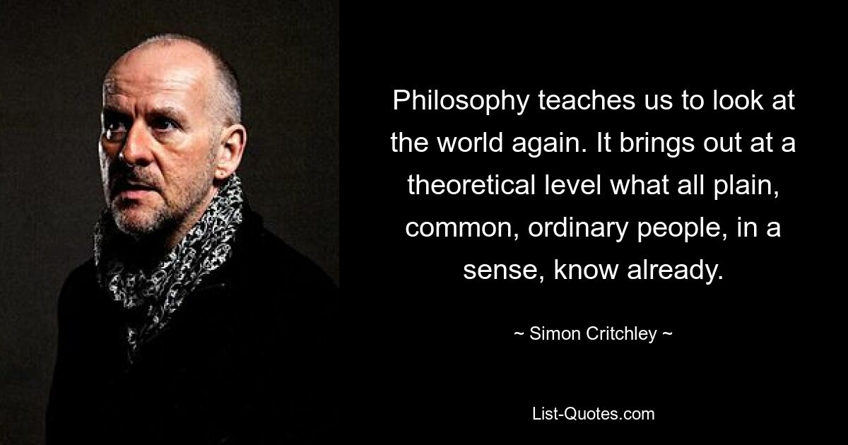 Philosophy teaches us to look at the world again. It brings out at a theoretical level what all plain, common, ordinary people, in a sense, know already. — © Simon Critchley