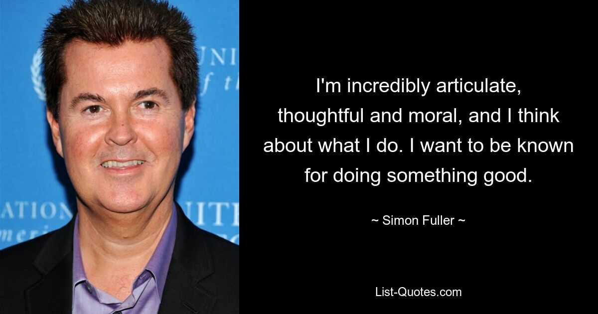 I'm incredibly articulate, thoughtful and moral, and I think about what I do. I want to be known for doing something good. — © Simon Fuller