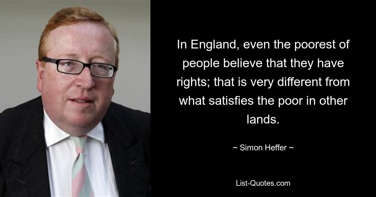 In England, even the poorest of people believe that they have rights; that is very different from what satisfies the poor in other lands. — © Simon Heffer